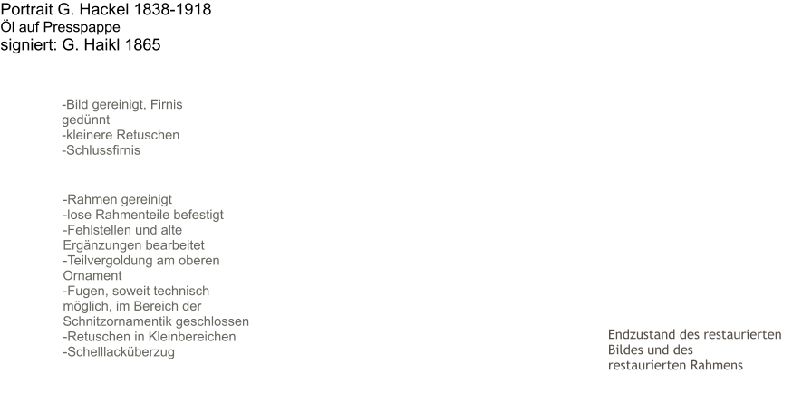 Endzustand des restaurierten Bildes und des  restaurierten Rahmens Portrait G. Hackel 1838-1918 Öl auf Presspappe signiert: G. Haikl 1865       -Bild gereinigt, Firnis   gedünnt -kleinere Retuschen -Schlussfirnis -Rahmen gereinigt -lose Rahmenteile befestigt -Fehlstellen und alte Ergänzungen bearbeitet -Teilvergoldung am oberen Ornament -Fugen, soweit technisch möglich, im Bereich der Schnitzornamentik geschlossen -Retuschen in Kleinbereichen -Schelllacküberzug